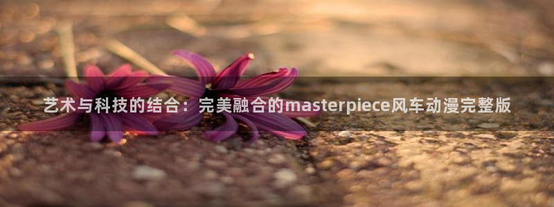 韩漫漫画官网在线入口：艺术与科技的结合：完美融合的masterpiece风车动漫完整版