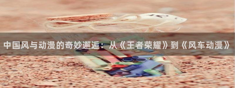 拷贝漫画 copymanager.ory网站：中国风与动漫的奇妙邂逅：从《王者荣耀》到《风车动漫》